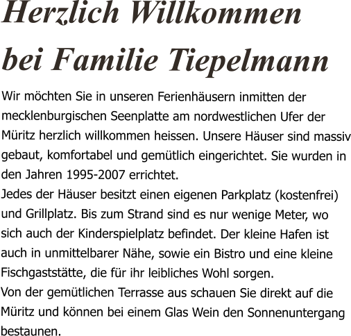 Herzlich Willkommen bei Familie Tiepelmann Wir möchten Sie in unseren Ferienhäusern inmitten der mecklenburgischen Seenplatte am nordwestlichen Ufer der Müritz herzlich willkommen heissen. Unsere Häuser sind massiv gebaut, komfortabel und gemütlich eingerichtet. Sie wurden in den Jahren 1995-2007 errichtet. Jedes der Häuser besitzt einen eigenen Parkplatz (kostenfrei) und Grillplatz. Bis zum Strand sind es nur wenige Meter, wo sich auch der Kinderspielplatz befindet. Der kleine Hafen ist auch in unmittelbarer Nähe, sowie ein Bistro und eine kleine Fischgaststätte, die für ihr leibliches Wohl sorgen. Von der gemütlichen Terrasse aus schauen Sie direkt auf die Müritz und können bei einem Glas Wein den Sonnenuntergang bestaunen.